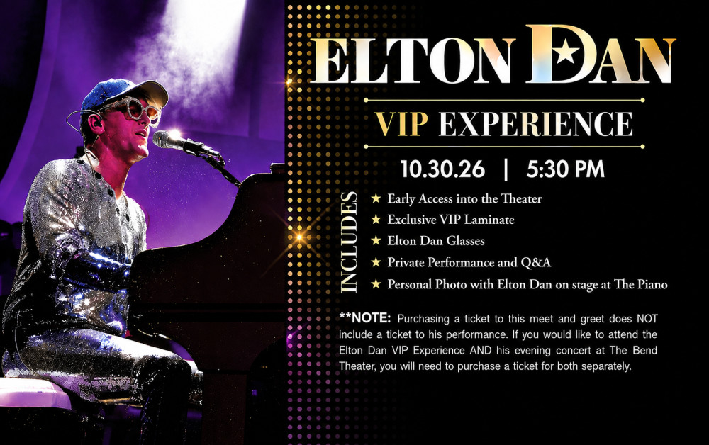 5:30 PM

INCLUDES

ELTON DAN
VIP EXPERIENCE

10.30.26 |
* Early Access into the Theater
* Exclusive VIP Laminate
* Elton Dan Glasses
* Private Performance and Q&A
* Personal Photo with Elton Dan on stage at The Piano

** NOTE: Purchasing a ticket to this meet and greet does NOT
include a ticket to his performance. If you would like to attend the
Elton Dan VIP Experience AND his evening concert at The Bend
Theater, you will need to purchase a ticket for both separately.